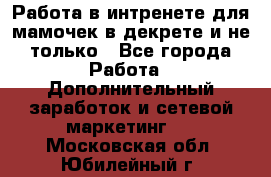 Работа в интренете для мамочек в декрете и не только - Все города Работа » Дополнительный заработок и сетевой маркетинг   . Московская обл.,Юбилейный г.